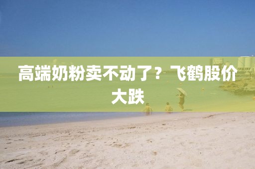 高端奶粉卖不动了？飞鹤股价大跌