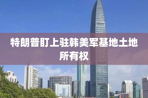 特朗普盯上驻韩美军基地土地所有权