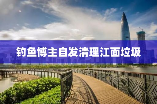 钓鱼博主自发清理江面垃圾