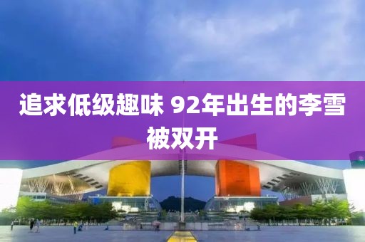 追求低级趣味 92年出生的李雪被双开