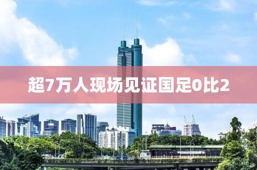 超7万人现场见证国足0比2