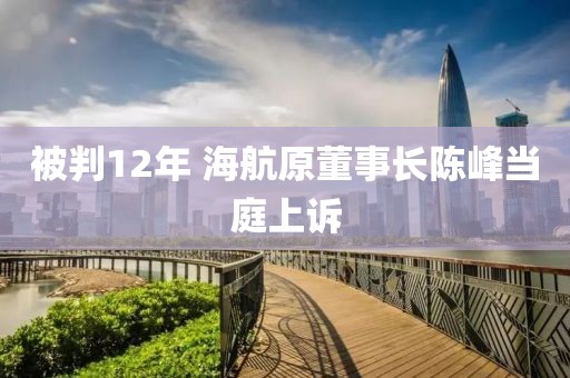 被判12年 海航原董事长陈峰当庭上诉