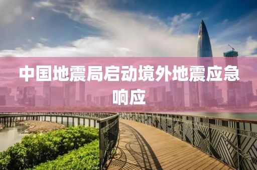 中国地震局启动境外地震应急响应