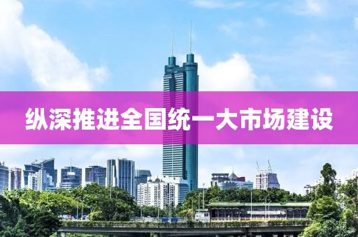 纵深推进全国统一大市场建设