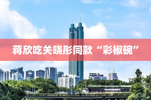蒋欣吃关晓彤同款“彩椒碗”