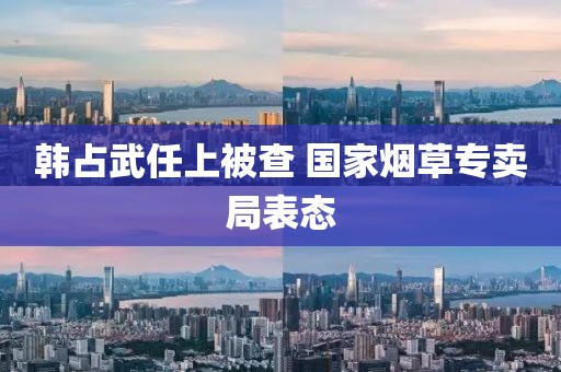 韩占武任上被查 国家烟草专卖局表态