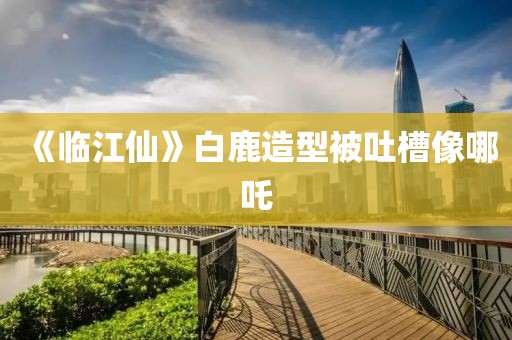 《临江仙》白鹿造型被吐槽像哪吒