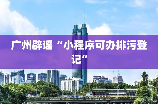 广州辟谣“小程序可办排污登记”
