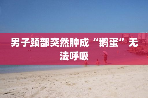 男子颈部突然肿成“鹅蛋”无法呼吸