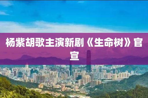 杨紫胡歌主演新剧《生命树》官宣