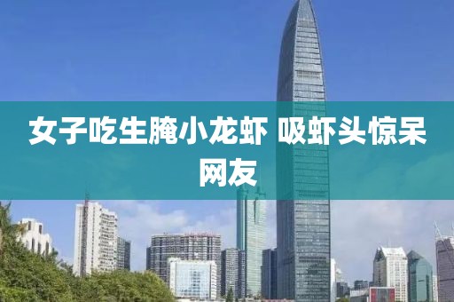 女子吃生腌小龙虾 吸虾头惊呆网友