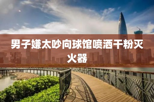 男子嫌太吵向球馆喷洒干粉灭火器