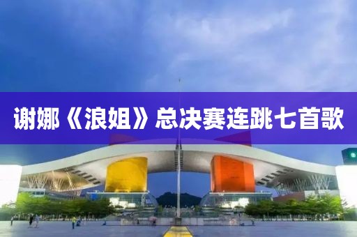 谢娜《浪姐》总决赛连跳七首歌