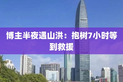 博主半夜遇山洪：抱树7小时等到救援