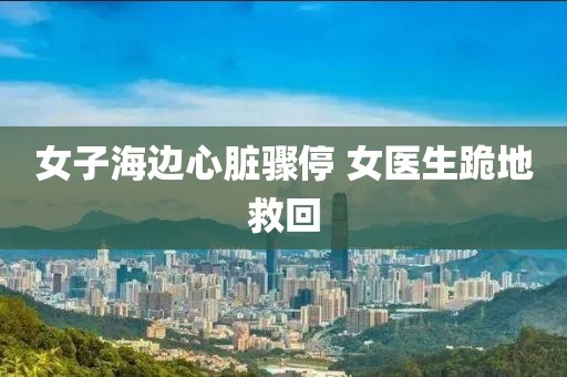 女子海边心脏骤停 女医生跪地救回