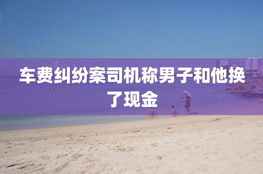 车费纠纷案司机称男子和他换了现金