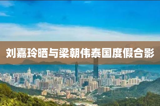刘嘉玲晒与梁朝伟泰国度假合影