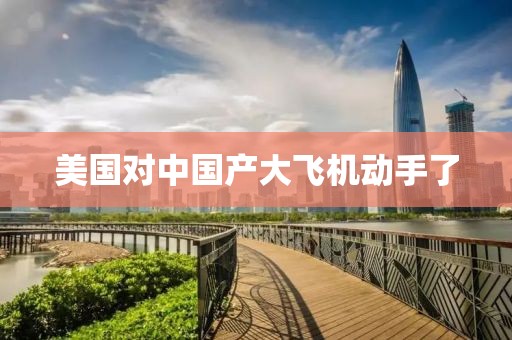 美国对中国产大飞机动手了