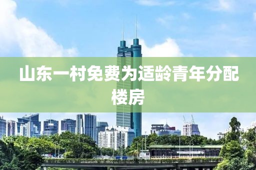 山东一村免费为适龄青年分配楼房