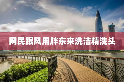 网民跟风用胖东来洗洁精洗头