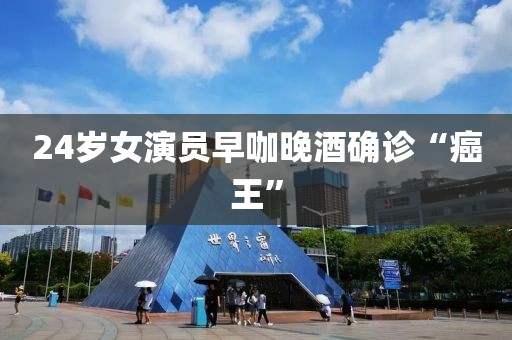 24岁女演员早咖晚酒确诊“癌王”