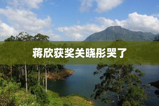 蒋欣获奖关晓彤哭了