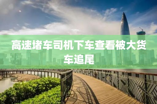 高速堵车司机下车查看被大货车追尾