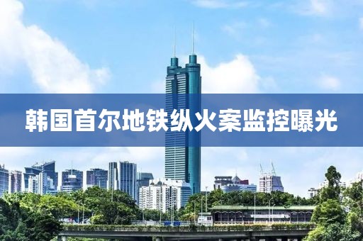 韩国首尔地铁纵火案监控曝光