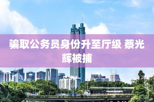 骗取公务员身份升至厅级 蔡光辉被捕