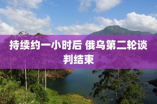 持续约一小时后 俄乌第二轮谈判结束