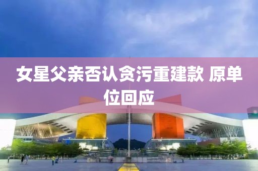 女星父亲否认贪污重建款 原单位回应