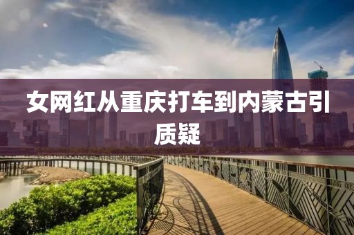 女网红从重庆打车到内蒙古引质疑