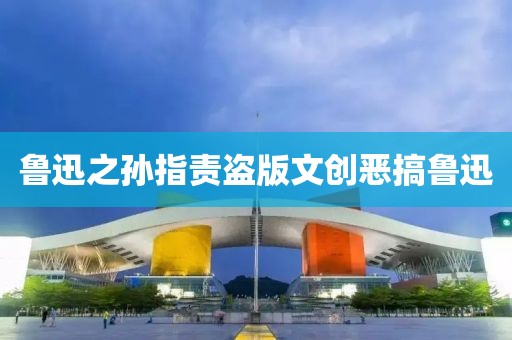 鲁迅之孙指责盗版文创恶搞鲁迅