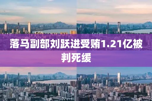 落马副部刘跃进受贿1.21亿被判死缓