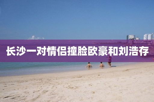 长沙一对情侣撞脸欧豪和刘浩存