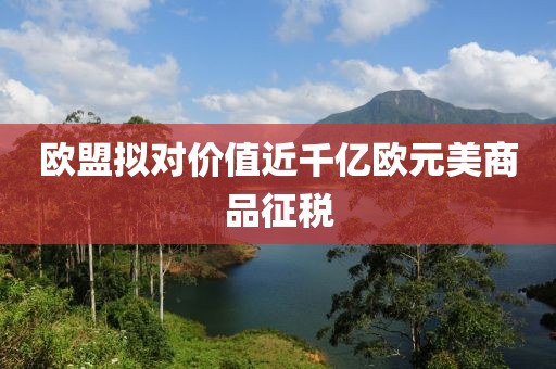 欧盟拟对价值近千亿欧元美商品征税