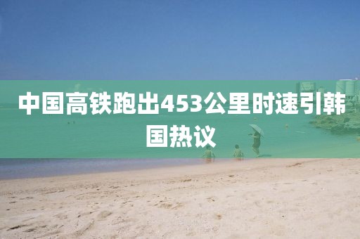 中国高铁跑出453公里时速引韩国热议