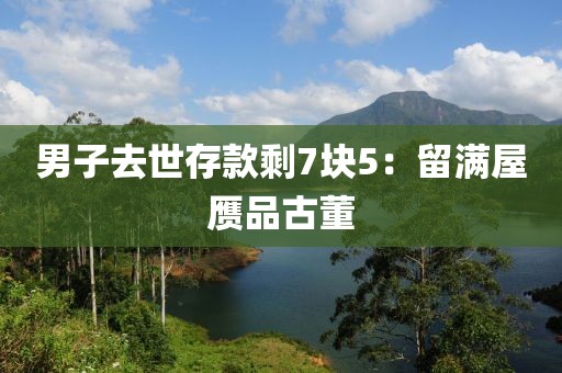男子去世存款剩7块5：留满屋赝品古董