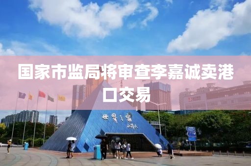 国家市监局将审查李嘉诚卖港口交易