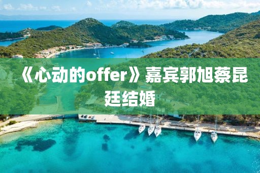 《心动的offer》嘉宾郭旭蔡昆廷结婚