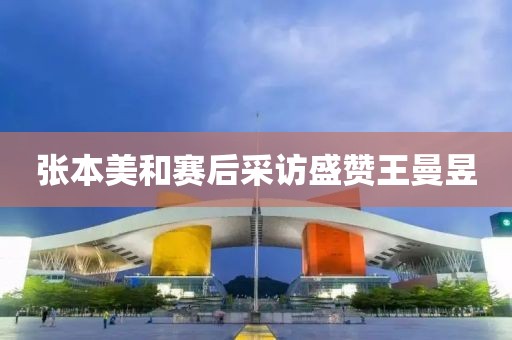 张本美和赛后采访盛赞王曼昱