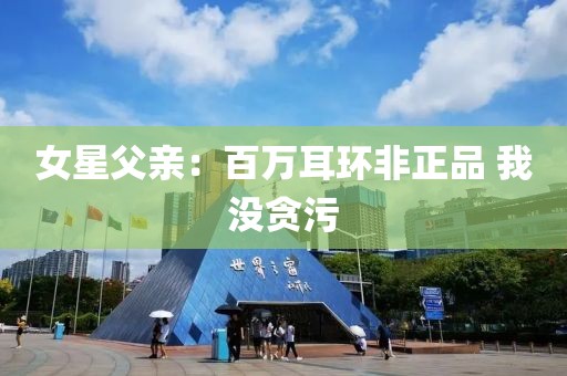 女星父亲：百万耳环非正品 我没贪污