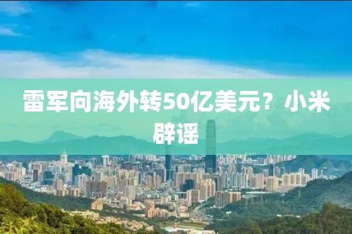 雷军向海外转50亿美元？小米辟谣
