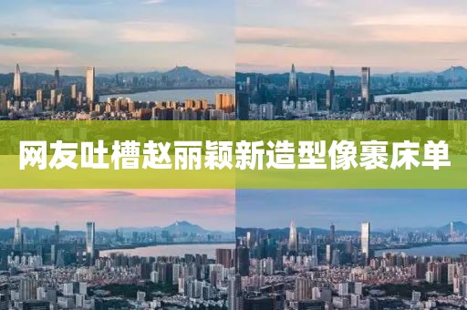 网友吐槽赵丽颖新造型像裹床单