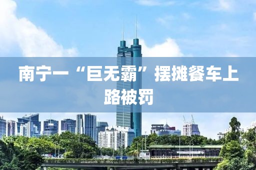 南宁一“巨无霸”摆摊餐车上路被罚