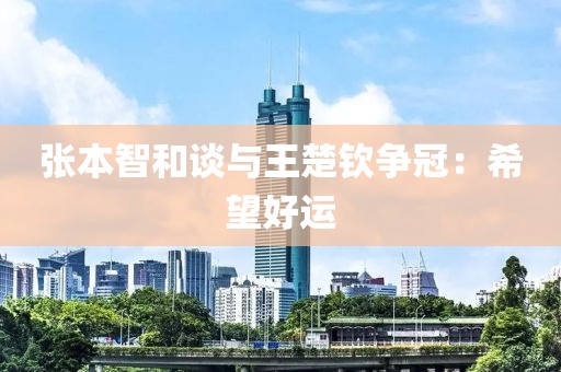 张本智和谈与王楚钦争冠：希望好运