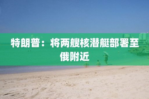 特朗普：将两艘核潜艇部署至俄附近
