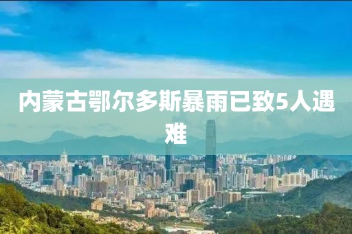 内蒙古鄂尔多斯暴雨已致5人遇难