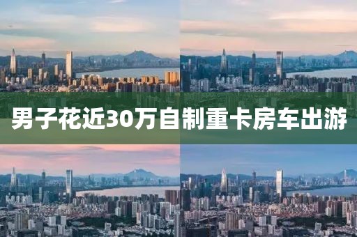 男子花近30万自制重卡房车出游