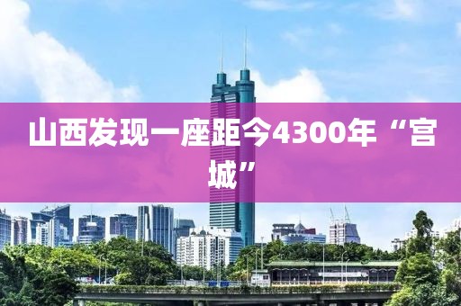 山西发现一座距今4300年“宫城”